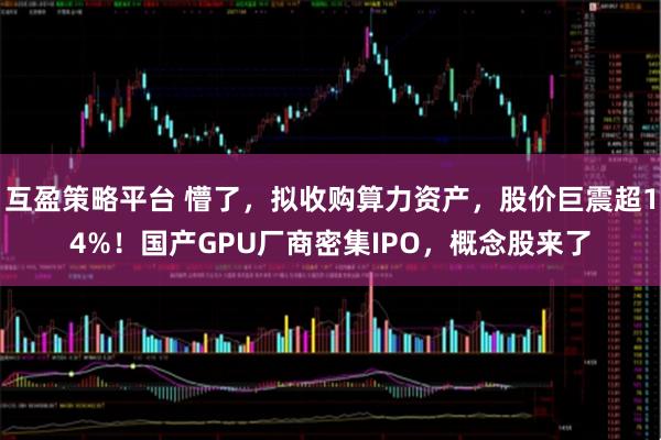 互盈策略平台 懵了，拟收购算力资产，股价巨震超14%！国产GPU厂商密集IPO，概念股来了