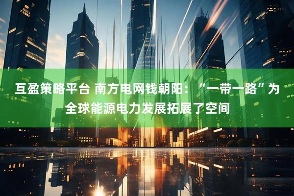 互盈策略平台 南方电网钱朝阳：“一带一路”为全球能源电力发展拓展了空间