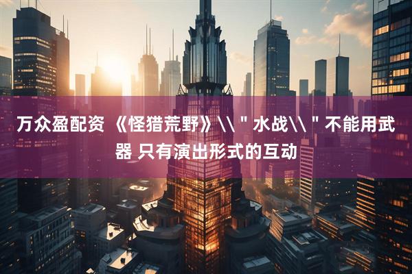 万众盈配资 《怪猎荒野》\＂水战\＂不能用武器 只有演出形式的互动