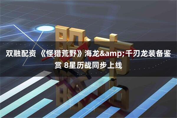 双融配资 《怪猎荒野》海龙&千刃龙装备鉴赏 8星历战同步上线