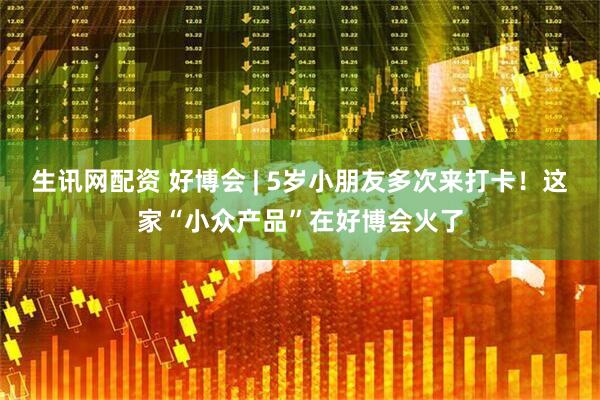 生讯网配资 好博会 | 5岁小朋友多次来打卡！这家“小众产品”在好博会火了