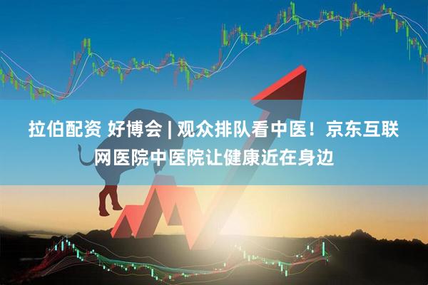 拉伯配资 好博会 | 观众排队看中医！京东互联网医院中医院让健康近在身边