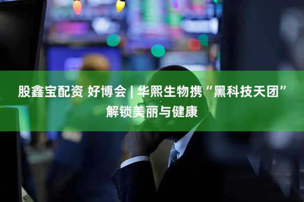 股鑫宝配资 好博会 | 华熙生物携“黑科技天团”解锁美丽与健康