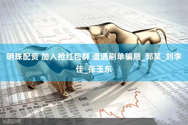 明珠配资 加入抢红包群 遭遇刷单骗局_郭某_刘李佳_张玉东