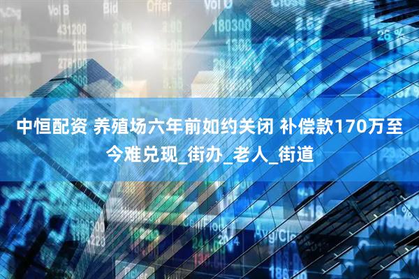 中恒配资 养殖场六年前如约关闭 补偿款170万至今难兑现_街办_老人_街道