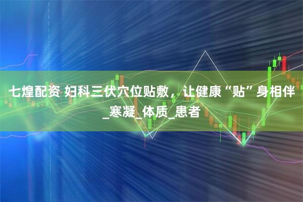 七煌配资 妇科三伏穴位贴敷，让健康“贴”身相伴_寒凝_体质_患者