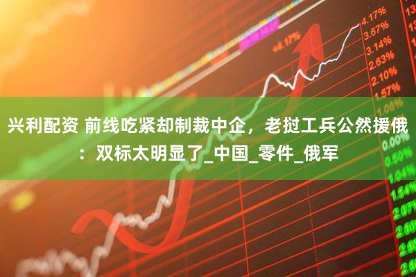 兴利配资 前线吃紧却制裁中企，老挝工兵公然援俄：双标太明显了_中国_零件_俄军