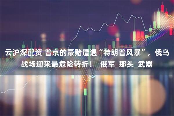 云沪深配资 普京的豪赌遭遇“特朗普风暴”，俄乌战场迎来最危险转折！_俄军_那头_武器