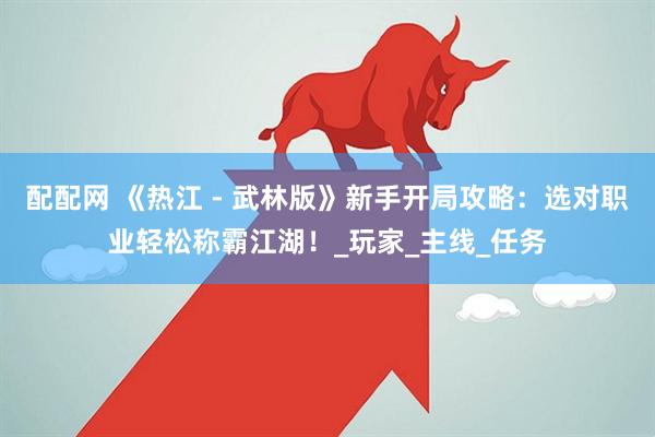 配配网 《热江 - 武林版》新手开局攻略：选对职业轻松称霸江湖！_玩家_主线_任务