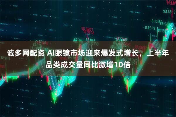 诚多网配资 AI眼镜市场迎来爆发式增长，上半年品类成交量同比激增10倍
