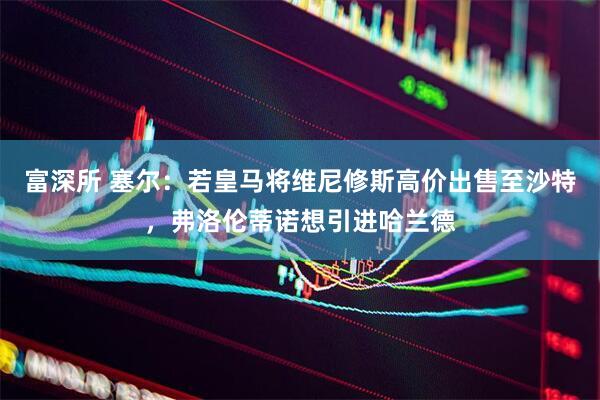 富深所 塞尔：若皇马将维尼修斯高价出售至沙特，弗洛伦蒂诺想引进哈兰德