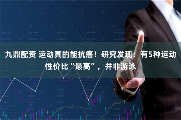 九鼎配资 运动真的能抗癌！研究发现：有5种运动性价比“最高”，并非游泳