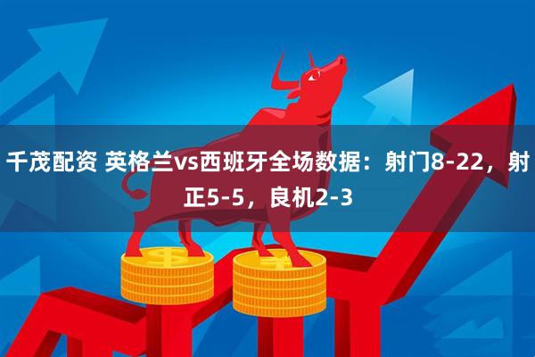 千茂配资 英格兰vs西班牙全场数据：射门8-22，射正5-5，良机2-3