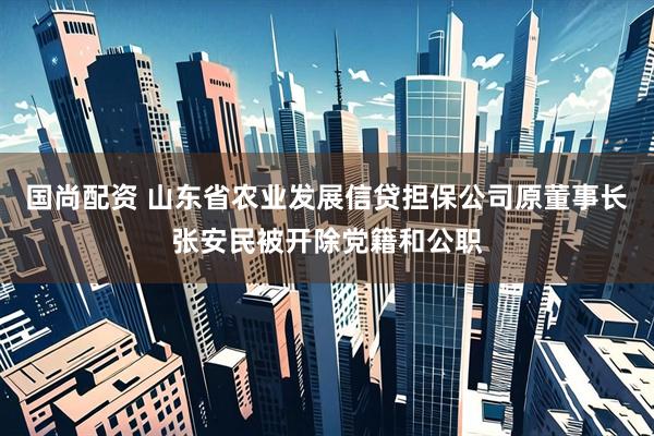 国尚配资 山东省农业发展信贷担保公司原董事长张安民被开除党籍和公职