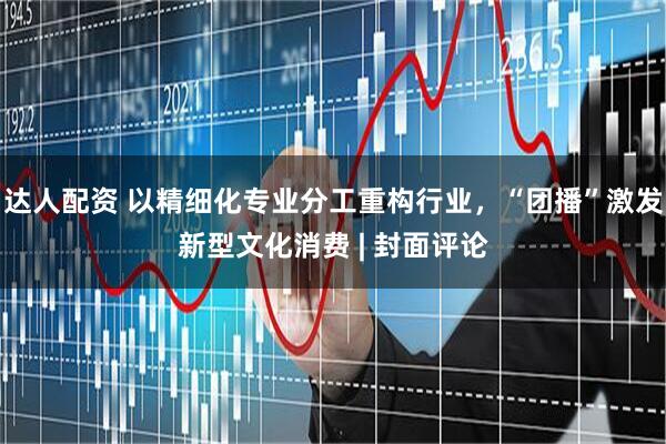 达人配资 以精细化专业分工重构行业，“团播”激发新型文化消费 | 封面评论
