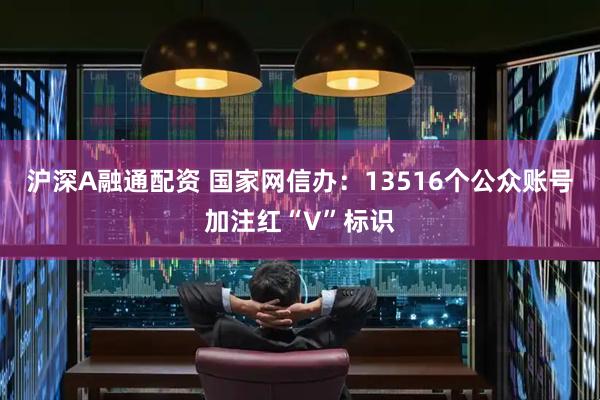 沪深A融通配资 国家网信办：13516个公众账号加注红“V”标识