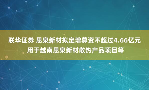 联华证券 思泉新材拟定增募资不超过4.66亿元 用于越南思泉新材散热产品项目等