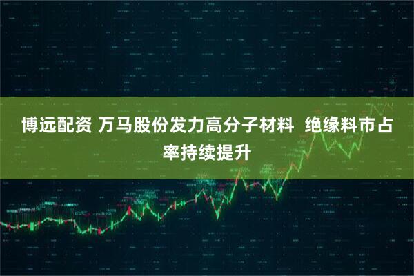 博远配资 万马股份发力高分子材料  绝缘料市占率持续提升