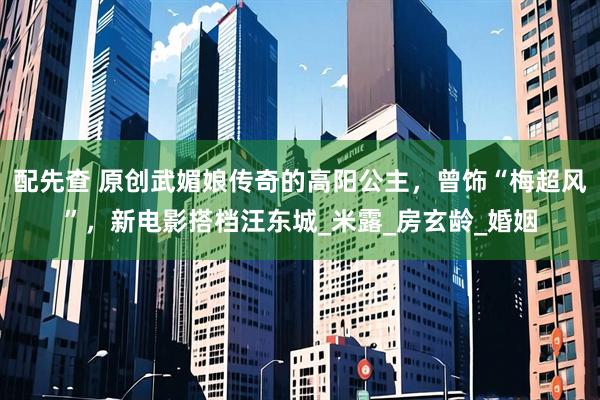 配先查 原创武媚娘传奇的高阳公主，曾饰“梅超风”，新电影搭档汪东城_米露_房玄龄_婚姻