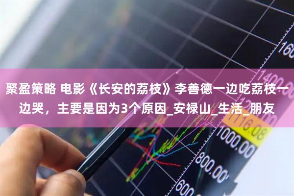 聚盈策略 电影《长安的荔枝》李善德一边吃荔枝一边哭，主要是因为3个原因_安禄山_生活_朋友