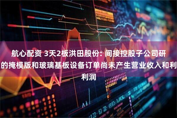 航心配资 3天2板洪田股份: 间接控股子公司研发的掩模版和玻璃基板设备订单尚未产生营业收入和利润