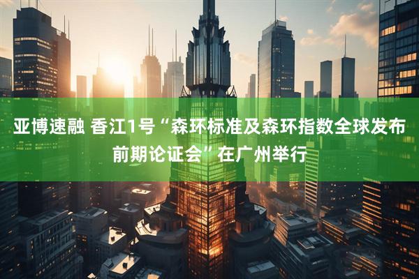 亚博速融 香江1号“森环标准及森环指数全球发布前期论证会”在广州举行