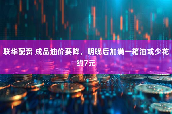 联华配资 成品油价要降，明晚后加满一箱油或少花约7元