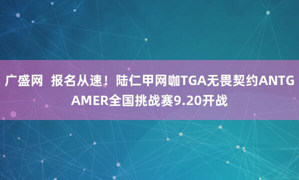 广盛网  报名从速！陆仁甲网咖TGA无畏契约ANTGAMER全国挑战赛9.20开战