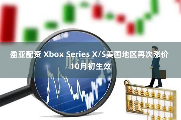 盈亚配资 Xbox Series X/S美国地区再次涨价 10月初生效