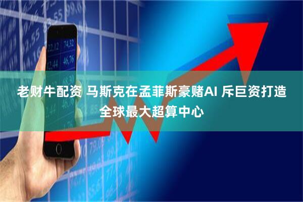 老财牛配资 马斯克在孟菲斯豪赌AI 斥巨资打造全球最大超算中心