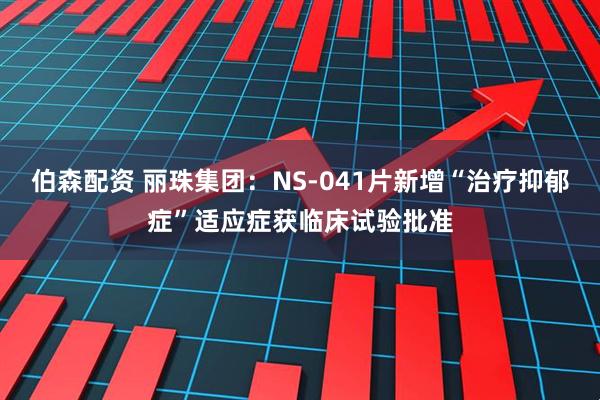 伯森配资 丽珠集团：NS-041片新增“治疗抑郁症”适应症获临床试验批准