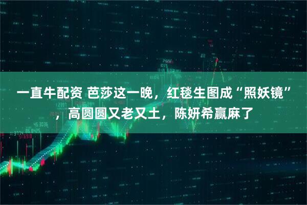 一直牛配资 芭莎这一晚，红毯生图成“照妖镜”，高圆圆又老又土，陈妍希赢麻了