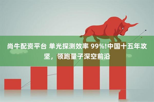 尚牛配资平台 单光探测效率 99%!中国十五年攻坚，领跑量子深空前沿