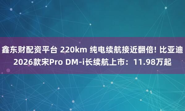 鑫东财配资平台 220km 纯电续航接近翻倍! 比亚迪2026款宋Pro DM-i长续航上市:11.98万起