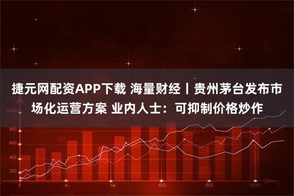 捷元网配资APP下载 海量财经丨贵州茅台发布市场化运营方案 业内人士:可抑制价格炒作