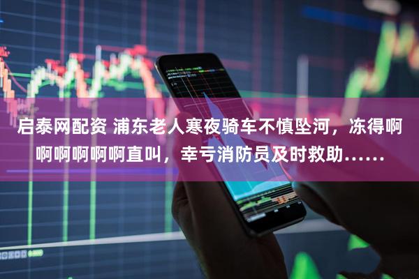 启泰网配资 浦东老人寒夜骑车不慎坠河，冻得啊啊啊啊啊啊直叫，幸亏消防员及时救助……