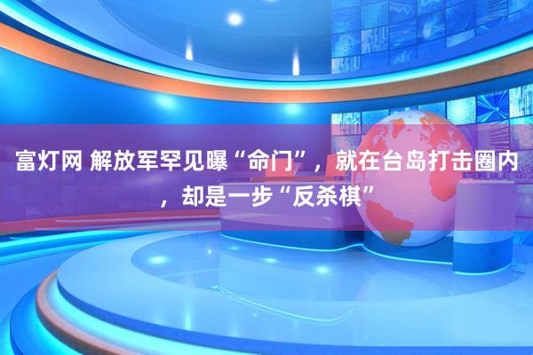 富灯网 解放军罕见曝“命门”，就在台岛打击圈内，却是一步“反杀棋”