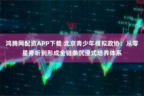 鸿腾网配资APP下载 北京青少年模拟政协：从零星旁听到形成全链条沉浸式培养体系