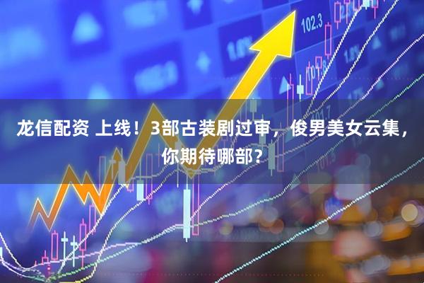 龙信配资 上线！3部古装剧过审，俊男美女云集，你期待哪部？